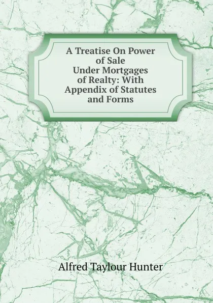 Обложка книги A Treatise On Power of Sale Under Mortgages of Realty: With Appendix of Statutes and Forms, Alfred Taylour Hunter