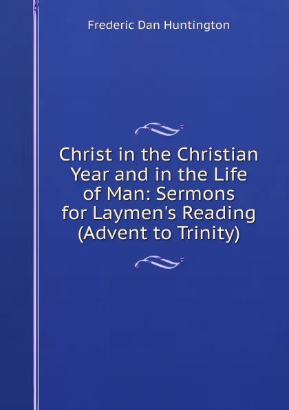 Обложка книги Christ in the Christian Year and in the Life of Man: Sermons for Laymen.s Reading (Advent to Trinity), Frederic Dan Huntington