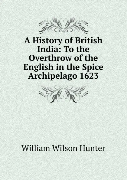 Обложка книги A History of British India: To the Overthrow of the English in the Spice Archipelago 1623, Hunter William Wilson