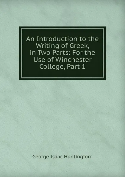 Обложка книги An Introduction to the Writing of Greek, in Two Parts: For the Use of Winchester College, Part 1, George Isaac Huntingford