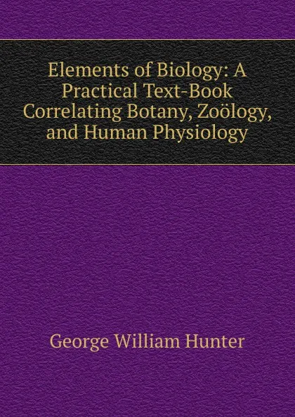 Обложка книги Elements of Biology: A Practical Text-Book Correlating Botany, Zoology, and Human Physiology, George William Hunter