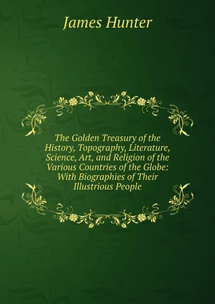 Обложка книги The Golden Treasury of the History, Topography, Literature, Science, Art, and Religion of the Various Countries of the Globe: With Biographies of Their Illustrious People, James Hunter