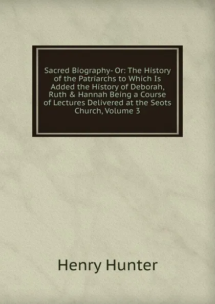 Обложка книги Sacred Biography- Or: The History of the Patriarchs to Which Is Added the History of Deborah, Ruth . Hannah Being a Course of Lectures Delivered at the Seots Church, Volume 3, Henry Hunter