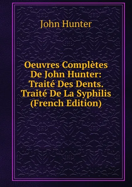 Обложка книги Oeuvres Completes De John Hunter: Traite Des Dents. Traite De La Syphilis (French Edition), Hunter John