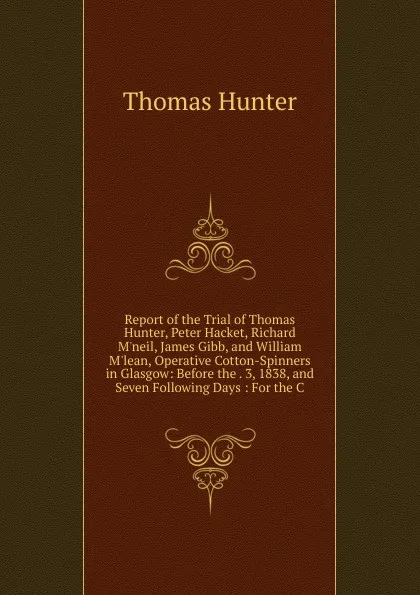 Обложка книги Report of the Trial of Thomas Hunter, Peter Hacket, Richard M.neil, James Gibb, and William M.lean, Operative Cotton-Spinners in Glasgow: Before the . 3, 1838, and Seven Following Days : For the C, Thomas Hunter