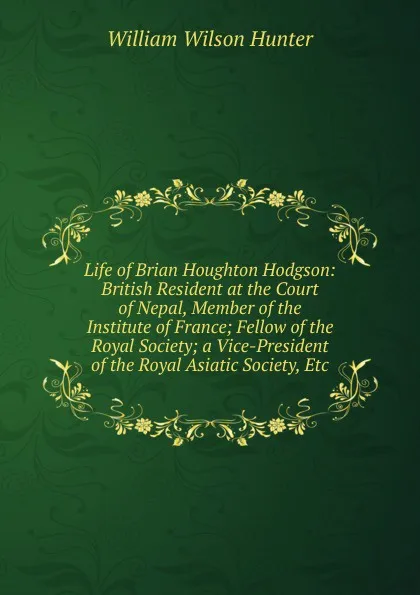 Обложка книги Life of Brian Houghton Hodgson: British Resident at the Court of Nepal, Member of the Institute of France; Fellow of the Royal Society; a Vice-President of the Royal Asiatic Society, Etc, Hunter William Wilson