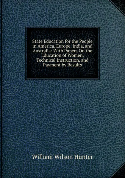 Обложка книги State Education for the People in America, Europe, India, and Australia: With Papers On the Education of Women, Technical Instruction, and Payment by Results, Hunter William Wilson