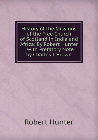 Обложка книги History of the Missions of the Free Church of Scotland in India and Africa: By Robert Hunter ; with Prefatory Note by Charles J. Brown, Robert Hunter