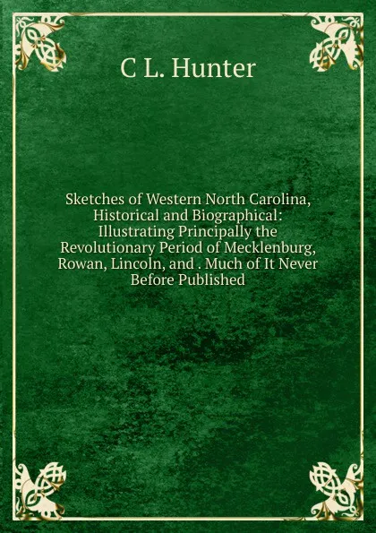 Обложка книги Sketches of Western North Carolina, Historical and Biographical: Illustrating Principally the Revolutionary Period of Mecklenburg, Rowan, Lincoln, and . Much of It Never Before Published, C L. Hunter