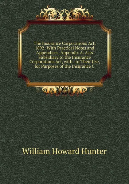 Обложка книги The Insurance Corporations Act, 1892: With Practical Notes and Appendices. Appendix A. Acts Subsidiary to the Insurance Corporations Act, with . to Their Use, for Purposes of the Insurance C, William Howard Hunter