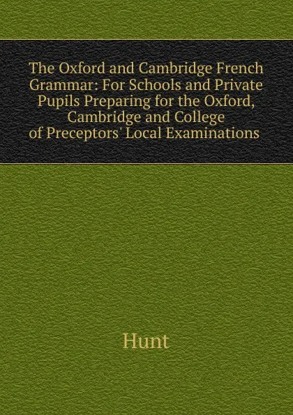 Обложка книги The Oxford and Cambridge French Grammar: For Schools and Private Pupils Preparing for the Oxford, Cambridge and College of Preceptors. Local Examinations ., Hunt