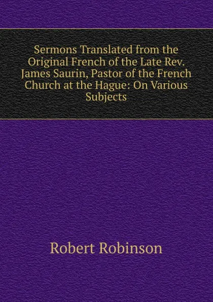 Обложка книги Sermons Translated from the Original French of the Late Rev. James Saurin, Pastor of the French Church at the Hague: On Various Subjects, Robert Robinson