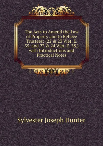 Обложка книги The Acts to Amend the Law of Property and to Relieve Trustees: (22 . 23 Viet. E. 35, and 23 . 24 Viet. E. 38,) with Introductions and Practical Notes, Sylvester Joseph Hunter