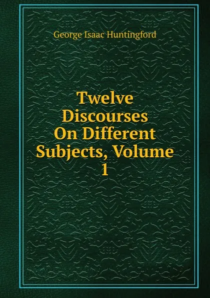 Обложка книги Twelve Discourses On Different Subjects, Volume 1, George Isaac Huntingford