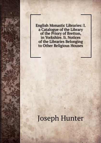 Обложка книги English Monastic Libraries: I. a Catalogue of the Library of the Priory of Bretton, in Yorkshire. Ii. Notices of the Libraries Belonging to Other Religious Houses, Joseph Hunter