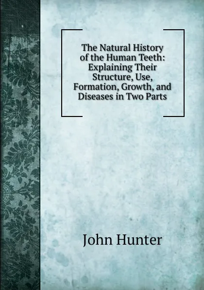 Обложка книги The Natural History of the Human Teeth: Explaining Their Structure, Use, Formation, Growth, and Diseases in Two Parts, Hunter John