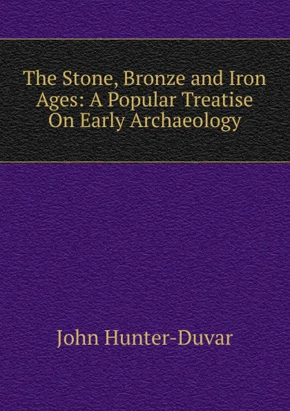 Обложка книги The Stone, Bronze and Iron Ages: A Popular Treatise On Early Archaeology, John Hunter-Duvar