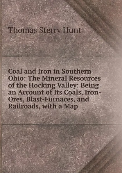 Обложка книги Coal and Iron in Southern Ohio: The Mineral Resources of the Hocking Valley: Being an Account of Its Coals, Iron-Ores, Blast-Furnaces, and Railroads, with a Map, Thomas Sterry Hunt