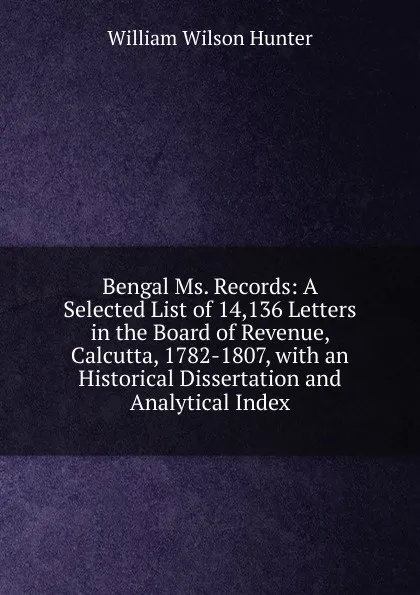 Обложка книги Bengal Ms. Records: A Selected List of 14,136 Letters in the Board of Revenue, Calcutta, 1782-1807, with an Historical Dissertation and Analytical Index, Hunter William Wilson