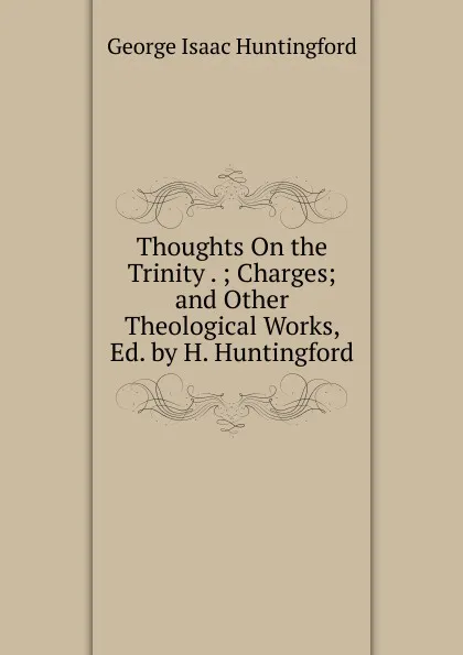 Обложка книги Thoughts On the Trinity . ; Charges; and Other Theological Works, Ed. by H. Huntingford, George Isaac Huntingford