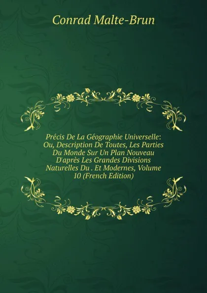 Обложка книги Precis De La Geographie Universelle: Ou, Description De Toutes, Les Parties Du Monde Sur Un Plan Nouveau D.apres Les Grandes Divisions Naturelles Du . Et Modernes, Volume 10 (French Edition), Conrad Malte-Brun