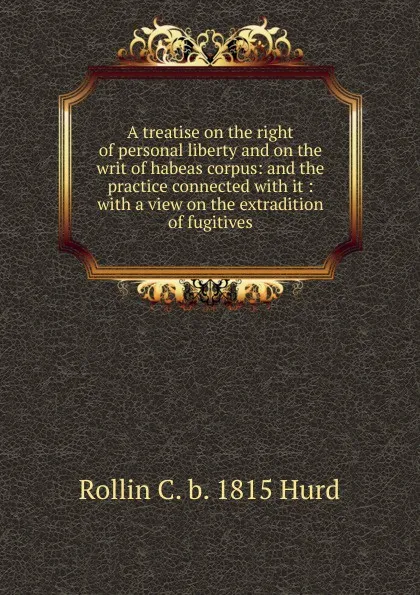 Обложка книги A treatise on the right of personal liberty and on the writ of habeas corpus: and the practice connected with it : with a view on the extradition of fugitives, Rollin C. b. 1815 Hurd