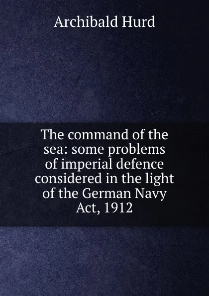 Обложка книги The command of the sea: some problems of imperial defence considered in the light of the German Navy Act, 1912, Archibald Hurd