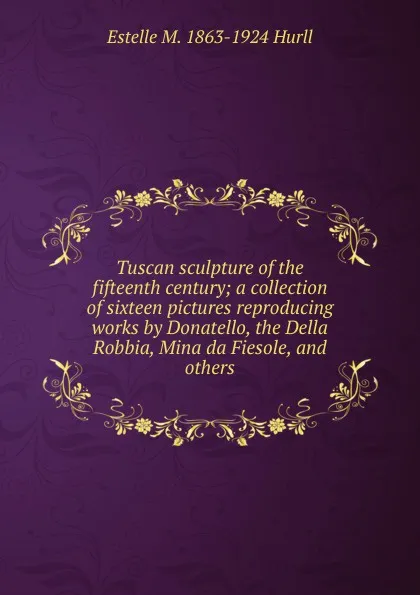 Обложка книги Tuscan sculpture of the fifteenth century; a collection of sixteen pictures reproducing works by Donatello, the Della Robbia, Mina da Fiesole, and others, Estelle May Hurll