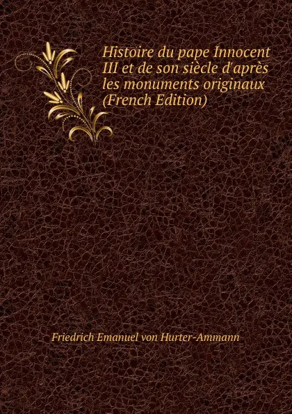 Обложка книги Histoire du pape Innocent III et de son siecle d.apres les monuments originaux (French Edition), Friedrich Emanuel von Hurter-Ammann