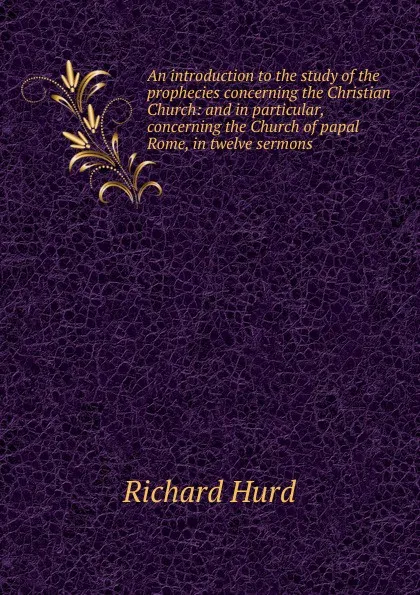 Обложка книги An introduction to the study of the prophecies concerning the Christian Church: and in particular, concerning the Church of papal Rome, in twelve sermons ., Hurd Richard