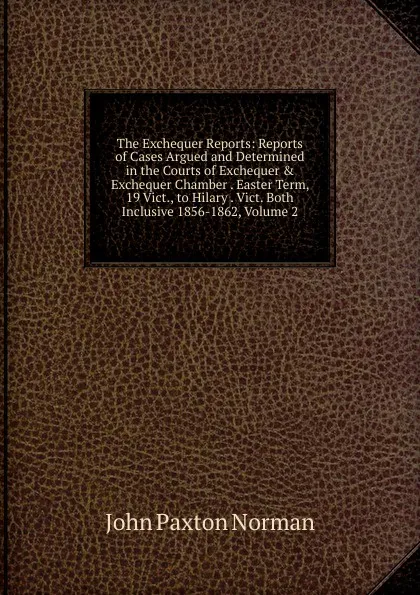 Обложка книги The Exchequer Reports: Reports of Cases Argued and Determined in the Courts of Exchequer . Exchequer Chamber . Easter Term, 19 Vict., to Hilary . Vict. Both Inclusive 1856-1862, Volume 2, John Paxton Norman