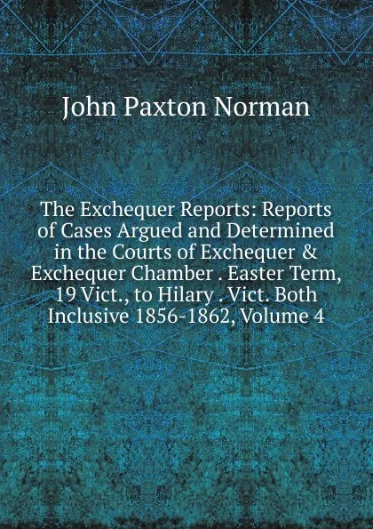 Обложка книги The Exchequer Reports: Reports of Cases Argued and Determined in the Courts of Exchequer . Exchequer Chamber . Easter Term, 19 Vict., to Hilary . Vict. Both Inclusive 1856-1862, Volume 4, John Paxton Norman