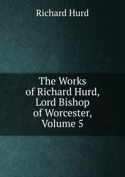 Обложка книги The Works of Richard Hurd, Lord Bishop of Worcester, Volume 5, Hurd Richard