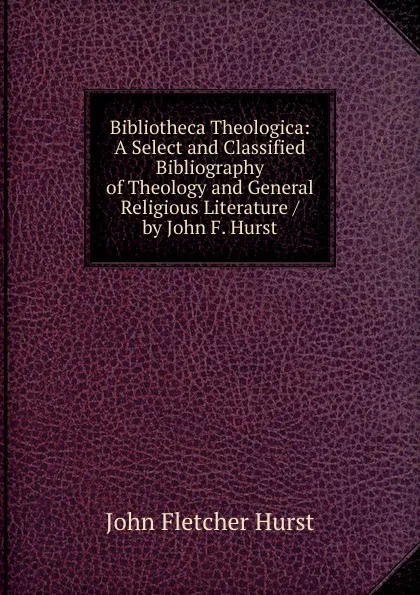 Обложка книги Bibliotheca Theologica: A Select and Classified Bibliography of Theology and General Religious Literature / by John F. Hurst, John Fletcher Hurst