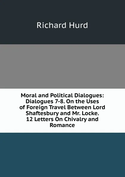 Обложка книги Moral and Political Dialogues: Dialogues 7-8. On the Uses of Foreign Travel Between Lord Shaftesbury and Mr. Locke. 12 Letters On Chivalry and Romance, Hurd Richard