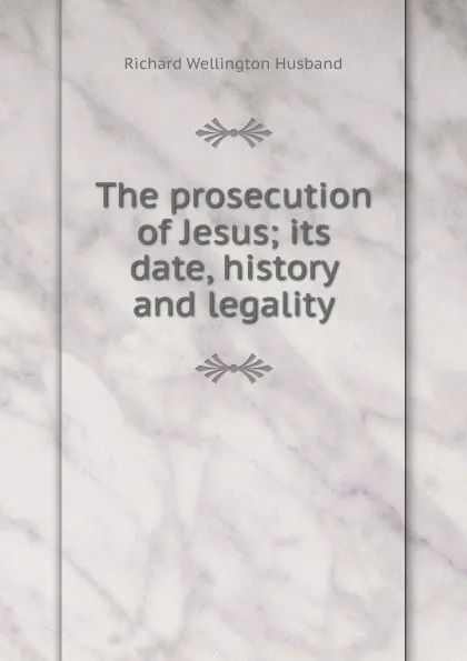 Обложка книги The prosecution of Jesus; its date, history and legality, Richard Wellington Husband