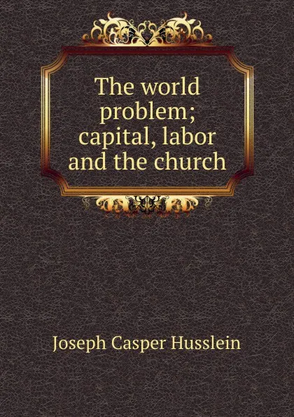 Обложка книги The world problem; capital, labor and the church, Joseph Casper Husslein