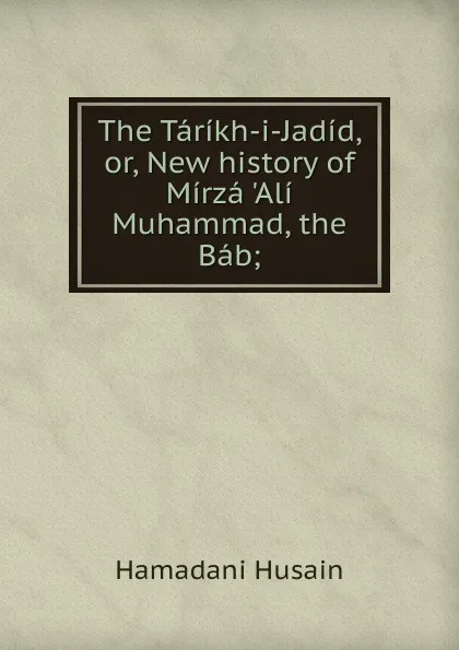 Обложка книги The Tarikh-i-Jadid, or, New history of Mirza .Ali Muhammad, the Bab;, Hamadani Husain