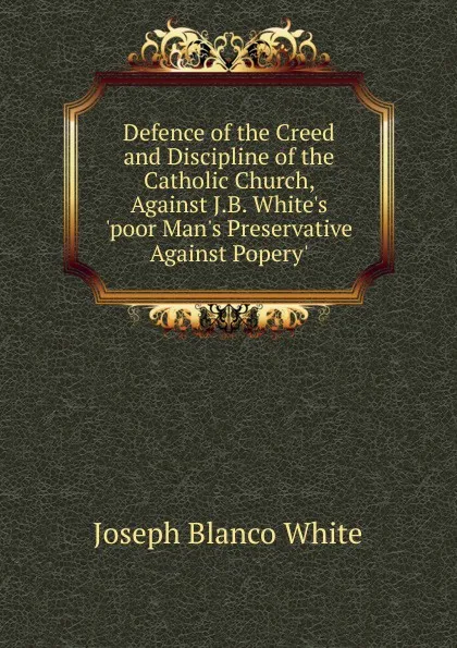 Обложка книги Defence of the Creed and Discipline of the Catholic Church, Against J.B. White.s .poor Man.s Preservative Against Popery.., Joseph Blanco White