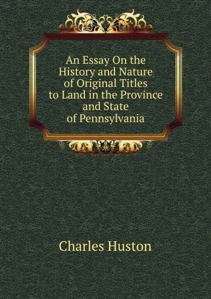 Обложка книги An Essay On the History and Nature of Original Titles to Land in the Province and State of Pennsylvania, Charles Huston