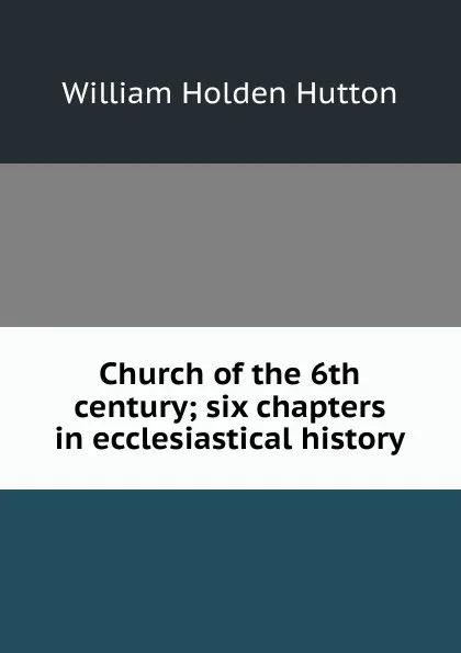 Обложка книги Church of the 6th century; six chapters in ecclesiastical history, William Holden Hutton