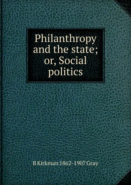 Обложка книги Philanthropy and the state; or, Social politics, B Kirkman 1862-1907 Gray