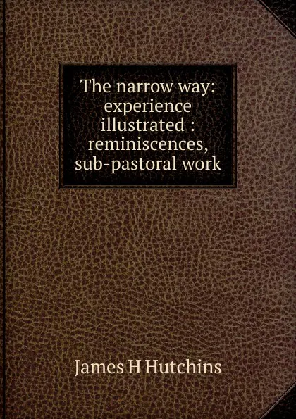 Обложка книги The narrow way: experience illustrated : reminiscences, sub-pastoral work, James H Hutchins