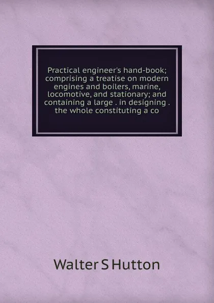 Обложка книги Practical engineer.s hand-book; comprising a treatise on modern engines and boilers, marine, locomotive, and stationary; and containing a large . in designing . the whole constituting a co, Walter S Hutton