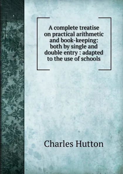 Обложка книги A complete treatise on practical arithmetic and book-keeping: both by single and double entry : adapted to the use of schools, Charles Hutton