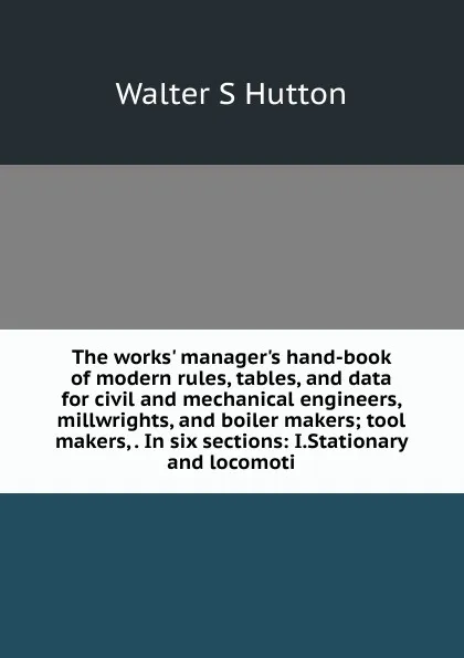 Обложка книги The works. manager.s hand-book of modern rules, tables, and data for civil and mechanical engineers, millwrights, and boiler makers; tool makers, . In six sections: I.Stationary and locomoti, Walter S Hutton