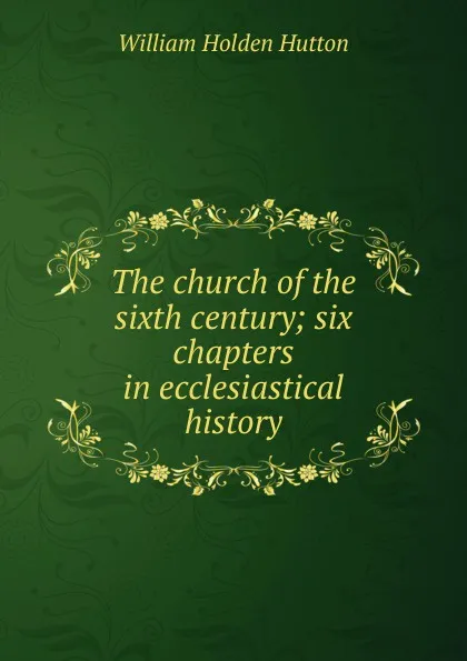 Обложка книги The church of the sixth century; six chapters in ecclesiastical history, William Holden Hutton