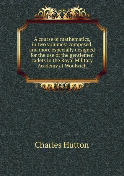 Обложка книги A course of mathematics, in two volumes: composed, and more especially designed for the use of the gentlemen cadets in the Royal Military Academy at Woolwich, Charles Hutton