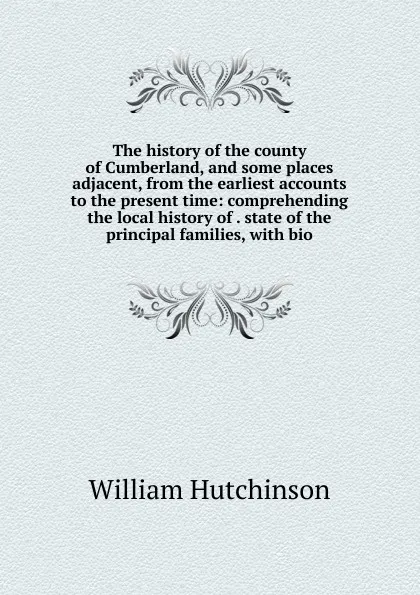 Обложка книги The history of the county of Cumberland, and some places adjacent, from the earliest accounts to the present time: comprehending the local history of . state of the principal families, with bio, William Hutchinson