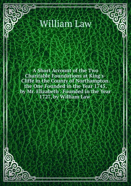 Обложка книги A Short Account of the Two Charitable Foundations at King.s-Cliffe in the County of Northampton. the One Founded in the Year 1745, by Mr. Elizabeth . Founded in the Year 1727, by William Law ., William Law